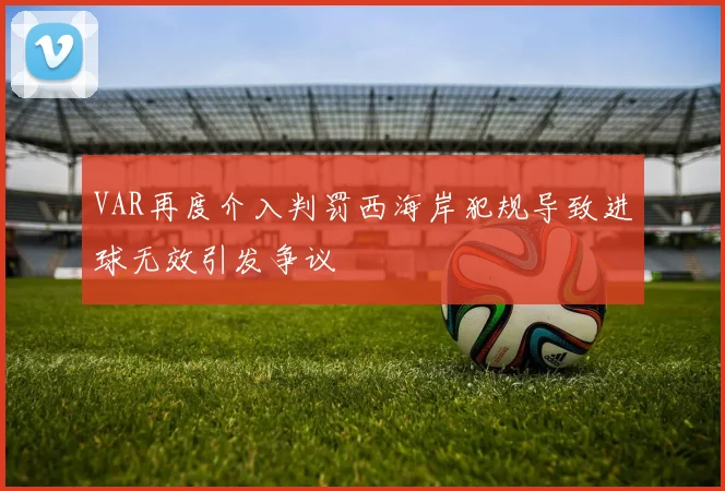 VAR再度介入判罚西海岸犯规导致进球无效引发争议