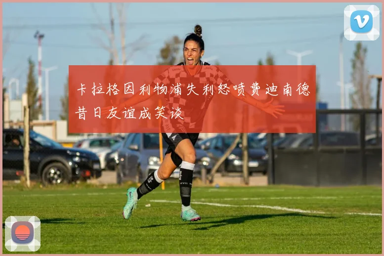 卡拉格因利物浦失利怒喷费迪南德昔日友谊成笑谈