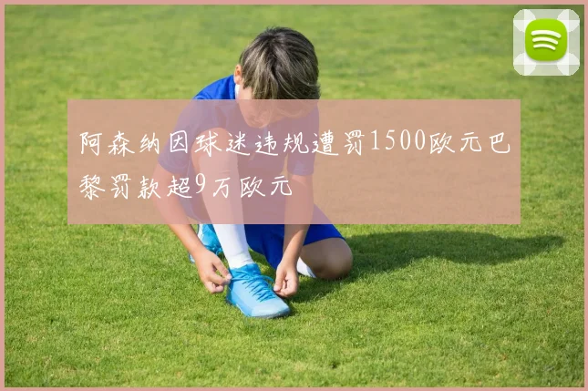 阿森纳因球迷违规遭罚1500欧元巴黎罚款超9万欧元