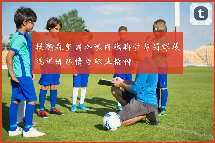 杨瀚森坚持加练内线脚步与罚球展现训练热情与职业精神