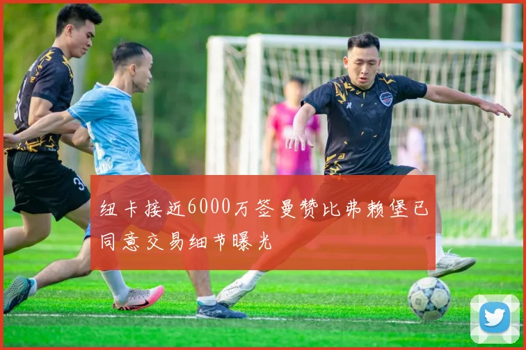 纽卡接近6000万签曼赞比弗赖堡已同意交易细节曝光