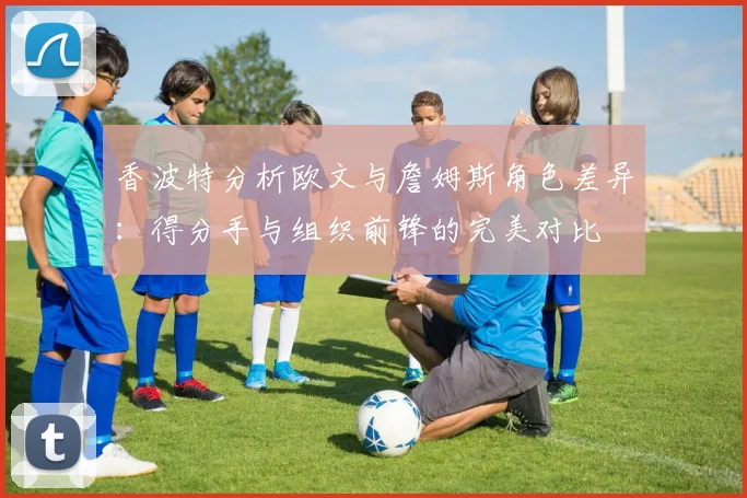 香波特分析欧文与詹姆斯角色差异：得分手与组织前锋的完美对比