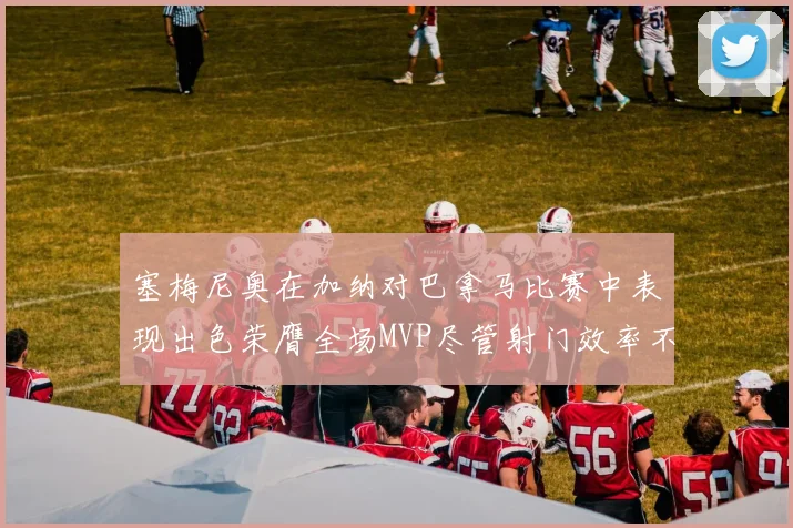 塞梅尼奥在加纳对巴拿马比赛中表现出色荣膺全场MVP尽管射门效率不佳