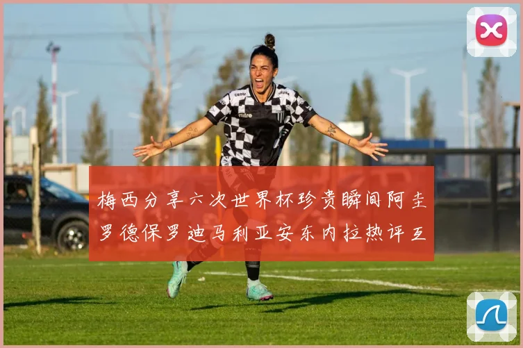 梅西分享六次世界杯珍贵瞬间阿圭罗德保罗迪马利亚安东内拉热评互动