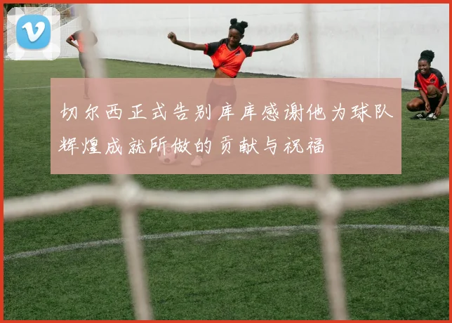 切尔西正式告别库库感谢他为球队辉煌成就所做的贡献与祝福