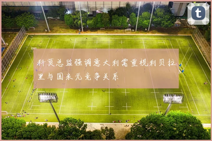 科莫总监强调意大利需重视利贝拉里与国米无竞争关系