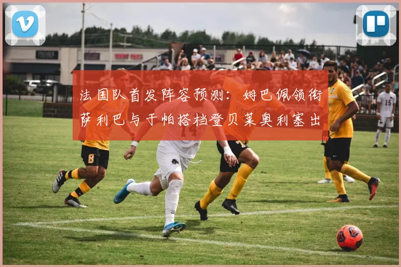 法国队首发阵容预测：姆巴佩领衔萨利巴与于帕搭档登贝莱奥利塞出战