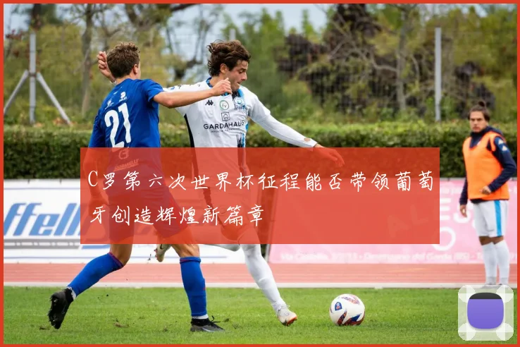 C罗第六次世界杯征程能否带领葡萄牙创造辉煌新篇章