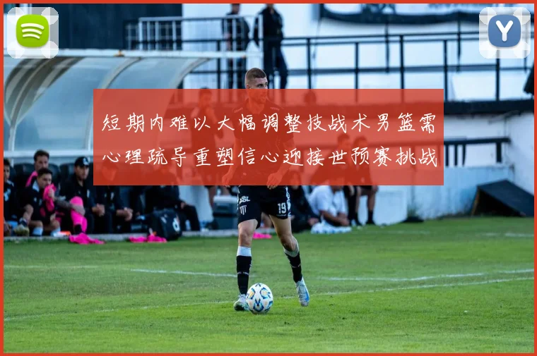 短期内难以大幅调整技战术男篮需心理疏导重塑信心迎接世预赛挑战