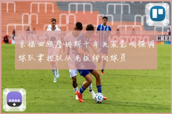 乐福回顾詹姆斯十年决策影响强调球队掌控权从老板转向球员