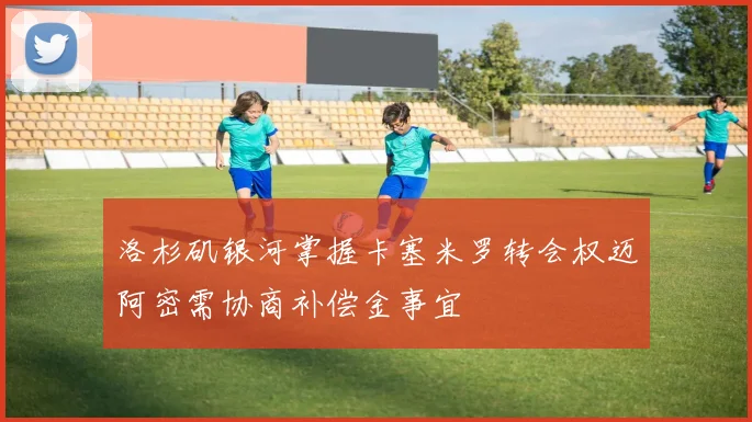 洛杉矶银河掌握卡塞米罗转会权迈阿密需协商补偿金事宜