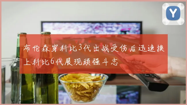 布伦森穿科比3代出战受伤后迅速换上科比6代展现顽强斗志