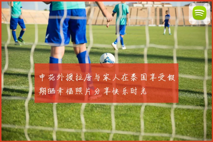 申花外援拉唐与家人在泰国享受假期晒幸福照片分享快乐时光