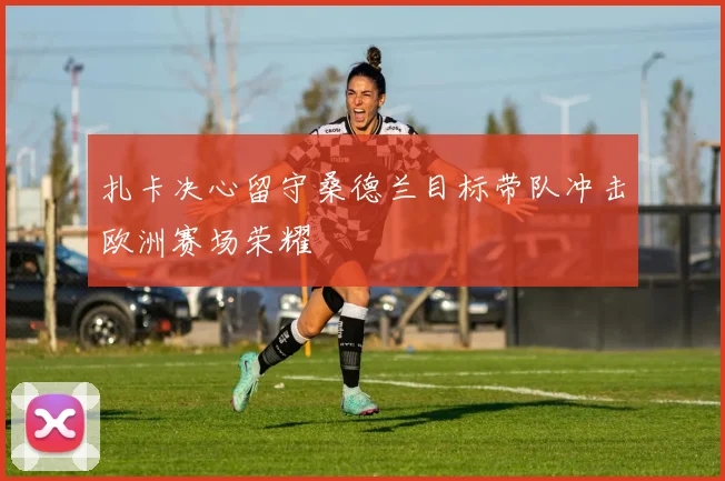 扎卡决心留守桑德兰目标带队冲击欧洲赛场荣耀